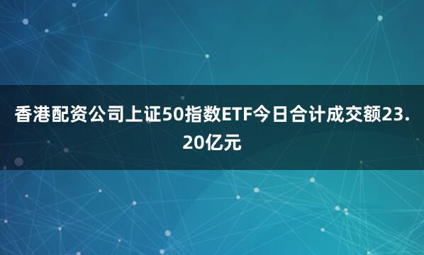 香港配资公司上证50指数ETF今日合计成交额23.20亿元