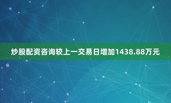 炒股配资咨询较上一交易日增加1438.88万元