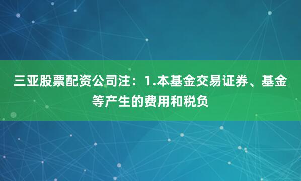 三亚股票配资公司注:1.本基金交易证券、基金等产生的费用和税负
