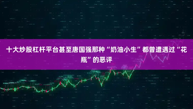 十大炒股杠杆平台甚至唐国强那种“奶油小生”都曾遭遇过“花瓶”的恶评