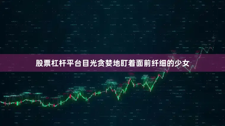 股票杠杆平台目光贪婪地盯着面前纤细的少女