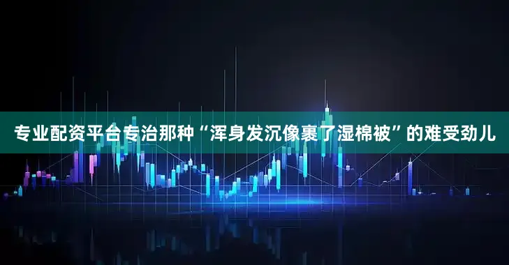 专业配资平台专治那种“浑身发沉像裹了湿棉被”的难受劲儿