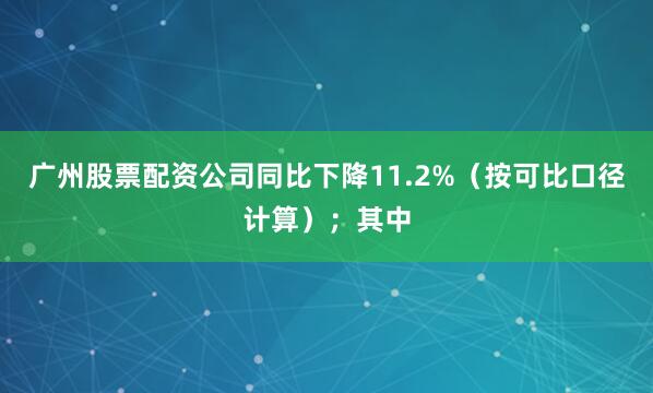 广州股票配资公司同比下降11.2%（按可比口径计算）；其中