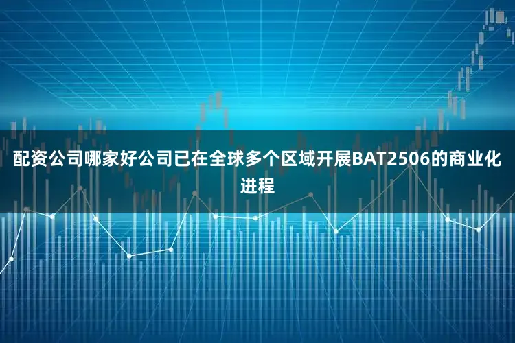 配资公司哪家好公司已在全球多个区域开展BAT2506的商业化进程