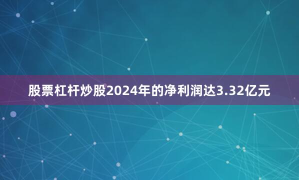 股票杠杆炒股2024年的净利润达3.32亿元