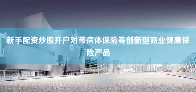 新手配资炒股开户对带病体保险等创新型商业健康保险产品