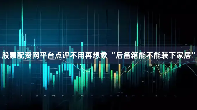 股票配资网平台点评不用再想象 “后备箱能不能装下家居”